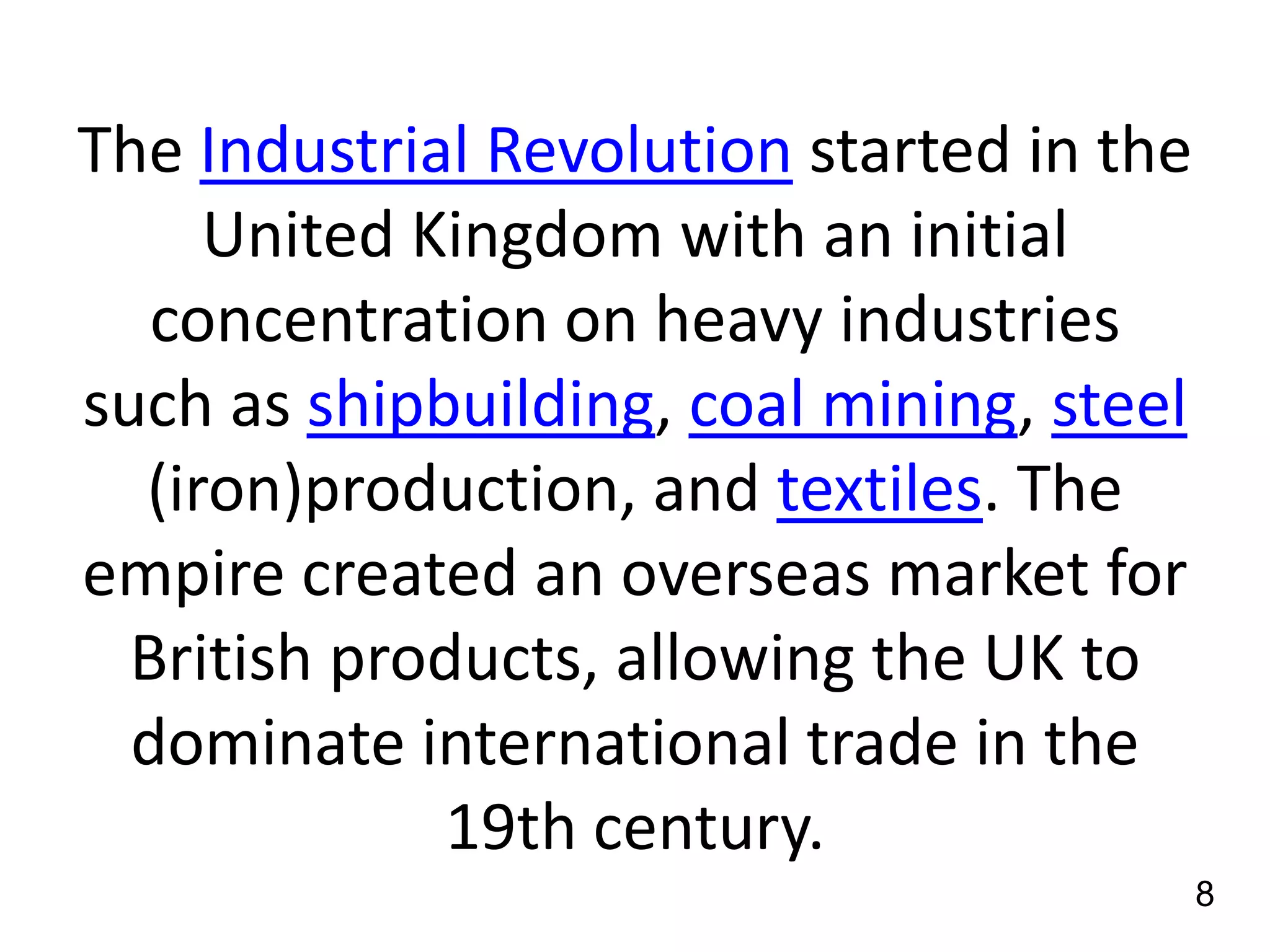 The Industrial Revolution started in the
United Kingdom with an initial
concentration on heavy industries
such as shipbuilding, coal mining, steel
(iron)production, and textiles. The
empire created an overseas market for
British products, allowing the UK to
dominate international trade in the
19th century.
8

 