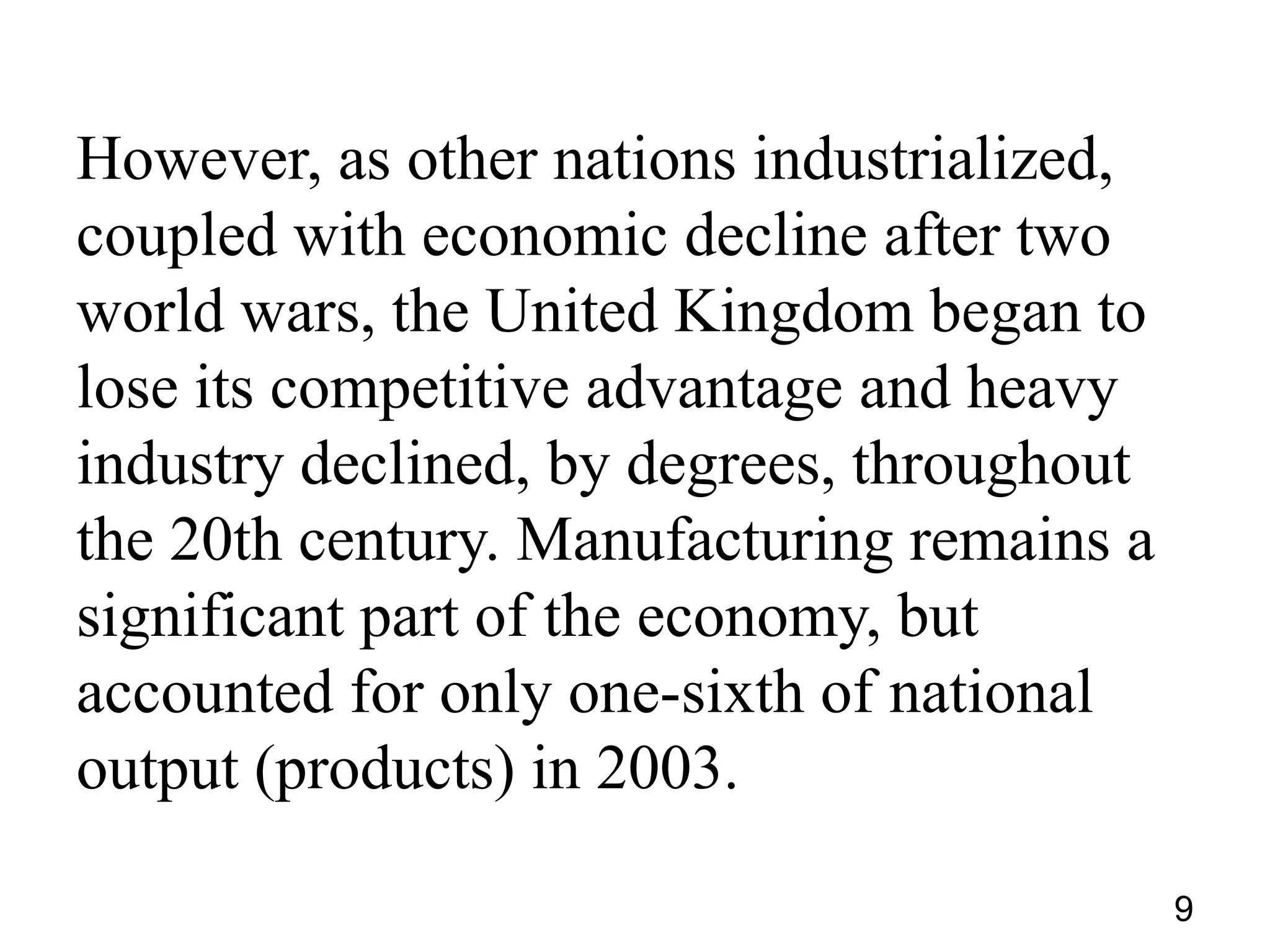 However, as other nations industrialized,
coupled with economic decline after two
world wars, the United Kingdom began to
lose its competitive advantage and heavy
industry declined, by degrees, throughout
the 20th century. Manufacturing remains a
significant part of the economy, but
accounted for only one-sixth of national
output (products) in 2003.
9

 