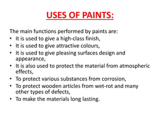 USES OF PAINTS:
The main functions performed by paints are:
• It is used to give a high-class finish,
• It is used to give attractive colours,
• It is used to give pleasing surfaces design and
appearance,
• It is also used to protect the material from atmospheric
effects,
• To protect various substances from corrosion,
• To protect wooden articles from wet-rot and many
other types of defects,
• To make the materials long lasting.
 