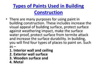Types of Paints Used in Building
Construction
• There are many purposes for using paint in
building construction. These includes increase the
visual appeal of building surface, protect surface
against weathering impact, make the surface
water proof, protect surface from termite attack
and increase the surface durability. In building,
you will find four types of places to paint on. Such
as –
1. Interior wall and ceiling
2. Exterior wall surface
3. Wooden surface and
4. Metal
 