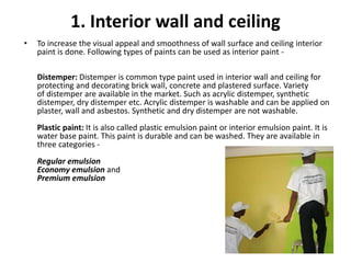 1. Interior wall and ceiling
• To increase the visual appeal and smoothness of wall surface and ceiling interior
paint is done. Following types of paints can be used as interior paint -
Distemper: Distemper is common type paint used in interior wall and ceiling for
protecting and decorating brick wall, concrete and plastered surface. Variety
of distemper are available in the market. Such as acrylic distemper, synthetic
distemper, dry distemper etc. Acrylic distemper is washable and can be applied on
plaster, wall and asbestos. Synthetic and dry distemper are not washable.
Plastic paint: It is also called plastic emulsion paint or interior emulsion paint. It is
water base paint. This paint is durable and can be washed. They are available in
three categories -
Regular emulsion
Economy emulsion and
Premium emulsion
 