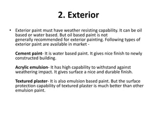 2. Exterior
• Exterior paint must have weather resisting capability. It can be oil
based or water based. But oil based paint is not
generally recommended for exterior painting. Following types of
exterior paint are available in market -
Cement paint- It is water based paint. It gives nice finish to newly
constructed building.
Acrylic emulsion- It has high capability to withstand against
weathering impact. It gives surface a nice and durable finish.
Textured plaster- It is also emulsion based paint. But the surface
protection capability of textured plaster is much better than other
emulsion paint.
 