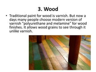 3. Wood
• Traditional paint for wood is varnish. But now a
days many people choose modern version of
varnish "polyurethane and melamine" for wood
finishes. It allows wood grains to see through it
unlike varnish.
 