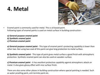 4. Metal
• Enamel paint is commonly used for metal. This is oil based paint.
Following types of enamel paints is used on metal surface in building construction -
a) General purpose enamel paint
b) Synthetic enamel paint
c) Premium enamel paint
a) General purpose enamel paint - This type of enamel paint's protecting capability is lower than
other two. But using two coat of this paint can give long protection to metal surface.
b) Synthetic enamel paint - This type of paint gives metal surface a good finish with atmospheric
protection. Synthetic enamel paint can also be used on wooden surface.
c) Premium enamel paint - It has excellent protective capability against atmospheric attack on
metal. It also gives glossy effect with nice surface finish.
There are also some other places in building construction where special painting is needed. Such
as water proofing paint, anti-termite paint etc.
 