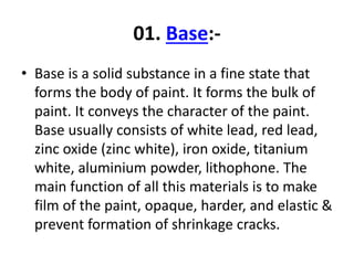 01. Base:-
• Base is a solid substance in a fine state that
forms the body of paint. It forms the bulk of
paint. It conveys the character of the paint.
Base usually consists of white lead, red lead,
zinc oxide (zinc white), iron oxide, titanium
white, aluminium powder, lithophone. The
main function of all this materials is to make
film of the paint, opaque, harder, and elastic &
prevent formation of shrinkage cracks.
 