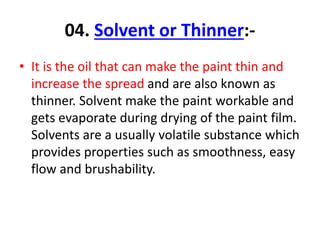 04. Solvent or Thinner:-
• It is the oil that can make the paint thin and
increase the spread and are also known as
thinner. Solvent make the paint workable and
gets evaporate during drying of the paint film.
Solvents are a usually volatile substance which
provides properties such as smoothness, easy
flow and brushability.
 