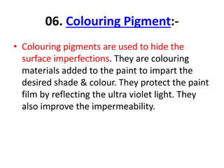 06. Colouring Pigment:-
• Colouring pigments are used to hide the
surface imperfections. They are colouring
materials added to the paint to impart the
desired shade & colour. They protect the paint
film by reflecting the ultra violet light. They
also improve the impermeability.
 
