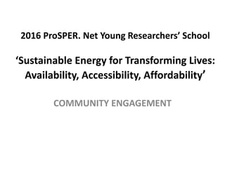 2016 ProSPER. Net Young Researchers’ School
‘Sustainable Energy for Transforming Lives:
Availability, Accessibility, Affordability’
COMMUNITY ENGAGEMENT
 