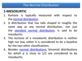 The Normal Distribution
1-MESOKURTIC
1. Kurtosis is typically measured with respect to
the normal distribution.
2. A distribution that has tails shaped in roughly the
same way as any normal distribution, not just
the standard normal distribution, is said to be
mesokurtic.
3. The kurtosis of a mesokurtic distribution is neither
high nor low, rather it is considered to be a baseline
for the two other classifications.
4. Besides normal distributions, binomial distributions
for which p is close to 1/2 are considered to be
mesokurtic.
 