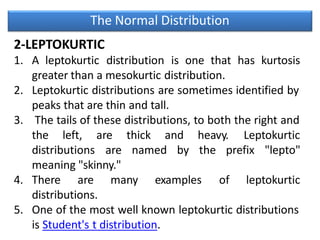 The Normal Distribution
2-LEPTOKURTIC
1. A leptokurtic distribution is one that has kurtosis
greater than a mesokurtic distribution.
2. Leptokurtic distributions are sometimes identified by
peaks that are thin and tall.
3. The tails of these distributions, to both the right and
the left,
distributions
are thick and heavy. Leptokurtic
are named by the prefix "lepto"
meaning "skinny."
4. There are many examples of leptokurtic
distributions.
5. One of the most well known leptokurtic distributions
is Student's t distribution.
 