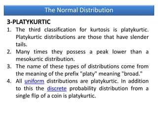 The Normal Distribution
3-PLATYKURTIC
1. The third classification for kurtosis is platykurtic.
Platykurtic distributions are those that have slender
tails.
2. Many times they possess a peak lower than a
mesokurtic distribution.
3. The name of these types of distributions come from
the meaning of the prefix "platy" meaning "broad."
4. All uniform distributions are platykurtic. In addition
to this the discrete probability distribution from a
single flip of a coin is platykurtic.
 