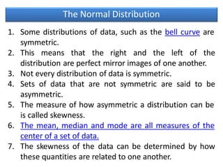 The Normal Distribution
1. Some distributions of data, such as the bell curve are
symmetric.
2. This means that the right and the left of the
distribution are perfect mirror images of one another.
3. Not every distribution of data is symmetric.
4. Sets of data that are not symmetric are said to be
asymmetric.
5. The measure of how asymmetric a distribution can be
is called skewness.
6. The mean, median and mode are all measures of the
center of a set of data.
7. The skewness of the data can be determined by how
these quantities are related to one another.
 