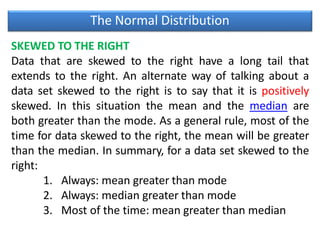 The Normal Distribution
SKEWED TO THE RIGHT
Data that are skewed to the right have a long tail that
extends to the right. An alternate way of talking about a
data set skewed to the right is to say that it is positively
skewed. In this situation the mean and the median are
both greater than the mode. As a general rule, most of the
time for data skewed to the right, the mean will be greater
than the median. In summary, for a data set skewed to the
right:
1. Always: mean greater than mode
2. Always: median greater than mode
3. Most of the time: mean greater than median
 