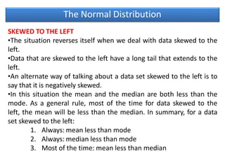 The Normal Distribution
SKEWED TO THE LEFT
•The situation reverses itself when we deal with data skewed to the
left.
•Data that are skewed to the left have a long tail that extends to the
left.
•An alternate way of talking about a data set skewed to the left is to
say that it is negatively skewed.
•In this situation the mean and the median are both less than the
mode. As a general rule, most of the time for data skewed to the
left, the mean will be less than the median. In summary, for a data
set skewed to the left:
1. Always: mean less than mode
2. Always: median less than mode
3. Most of the time: mean less than median
 