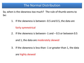 The Normal Distribution
So, when is the skewness too much? The rule of thumb seems to
be:
1. If the skewness is between -0.5 and 0.5, the data are
fairly symmetrical
2. If the skewness is between -1 and – 0.5 or between 0.5
and 1, the data are moderately skewed
3. If the skewness is less than -1 or greater than 1, the data
are highly skewed
 