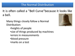The Normal Distribution
It is often called a "Bell Curve"because it looks like
a bell.
Many things closely follow a Normal
Distribution:
•heights of people
•size of things produced by machines
•errors in measurements
•blood pressure
•marks on a test
 