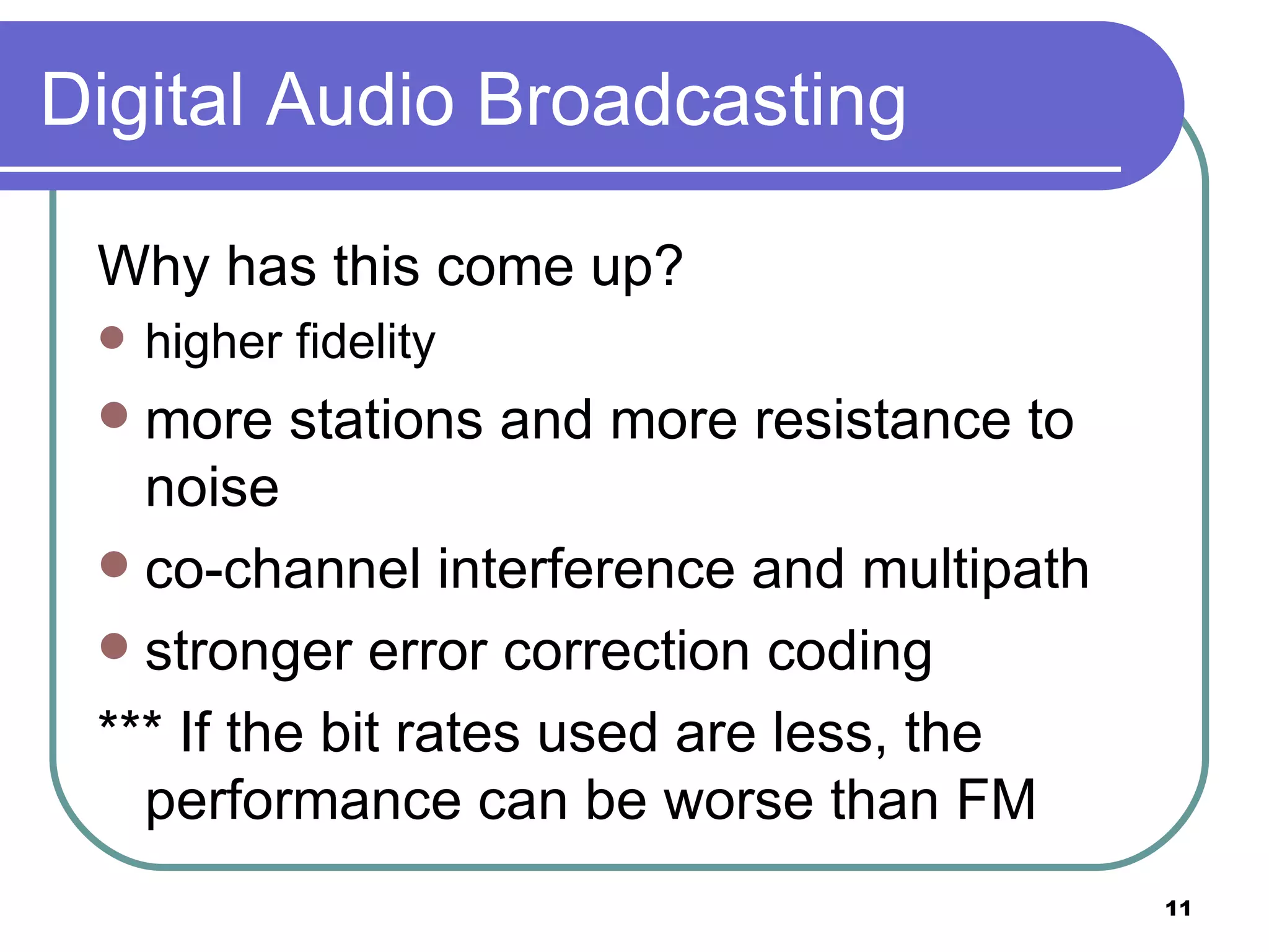 Digital Audio Broadcasting Why has this come up? higher fidelity  more stations and more resistance to noise co-channel interference and multipath stronger error correction coding  *** If the bit rates used are less, the performance can be worse than FM  