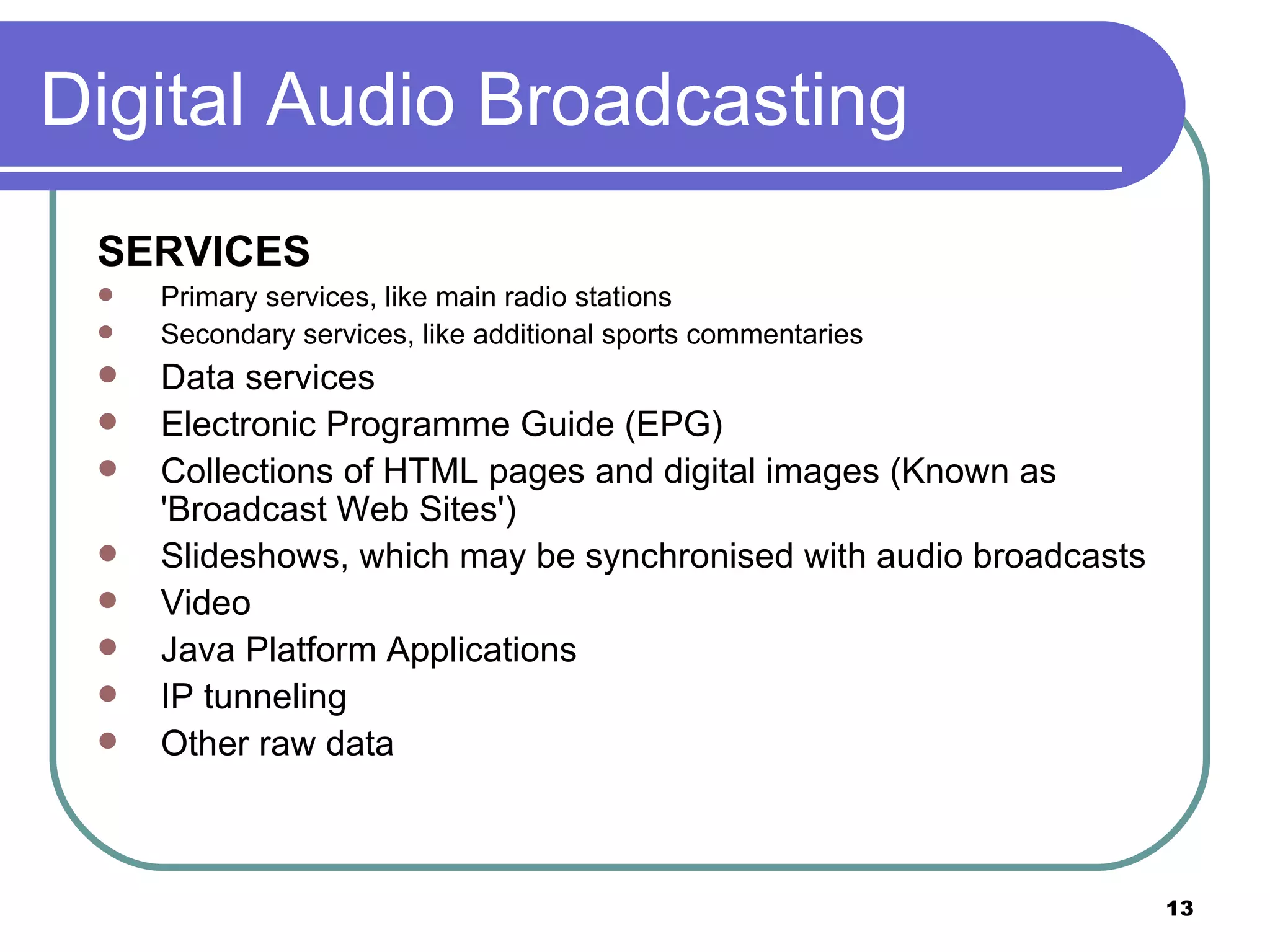 Digital Audio Broadcasting SERVICES Primary services, like main radio stations  Secondary services, like additional sports commentaries  Data services  Electronic Programme Guide (EPG)  Collections of HTML pages and digital images (Known as 'Broadcast Web Sites')  Slideshows, which may be synchronised with audio broadcasts  Video  Java Platform Applications  IP tunneling  Other raw data  
