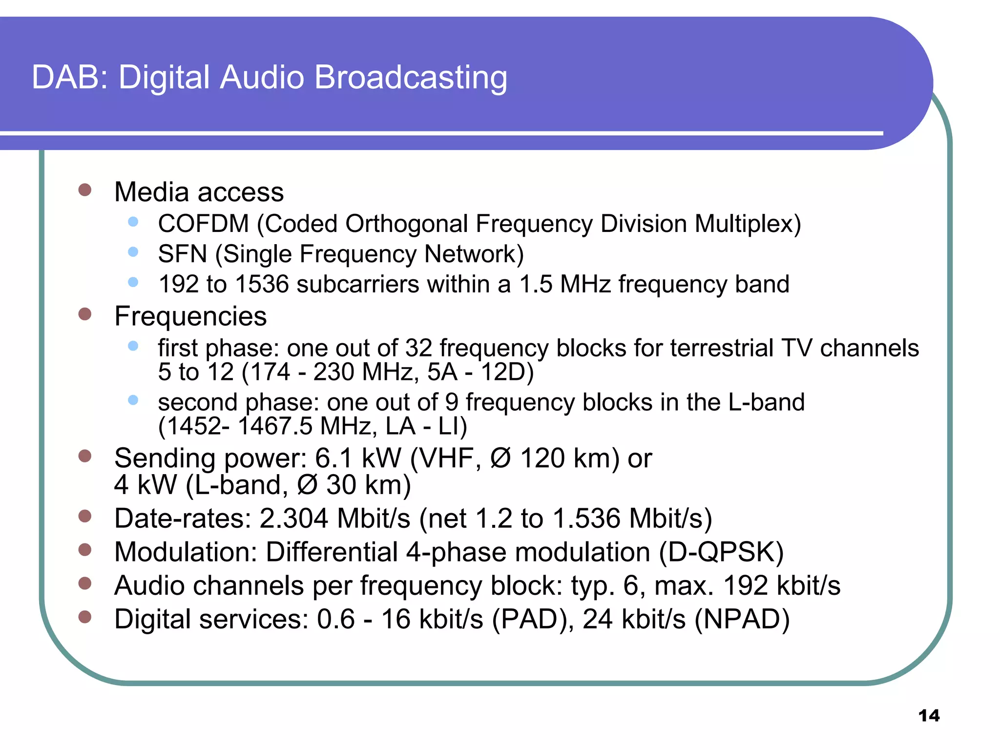 DAB: Digital Audio Broadcasting Media access COFDM (Coded Orthogonal Frequency Division Multiplex) SFN (Single Frequency Network) 192 to 1536 subcarriers within a 1.5 MHz frequency band Frequencies first phase: one out of 32 frequency blocks for terrestrial TV channels 5 to 12 (174 - 230 MHz, 5A - 12D) second phase: one out of 9 frequency blocks in the L-band (1452- 1467.5 MHz, LA - LI) Sending power: 6.1 kW (VHF, Ø 120 km) or 4 kW (L-band, Ø 30 km)  Date-rates: 2.304 Mbit/s (net 1.2 to 1.536 Mbit/s) Modulation: Differential 4-phase modulation (D-QPSK) Audio channels per frequency block: typ. 6, max. 192 kbit/s Digital services: 0.6 - 16 kbit/s (PAD), 24 kbit/s (NPAD) 