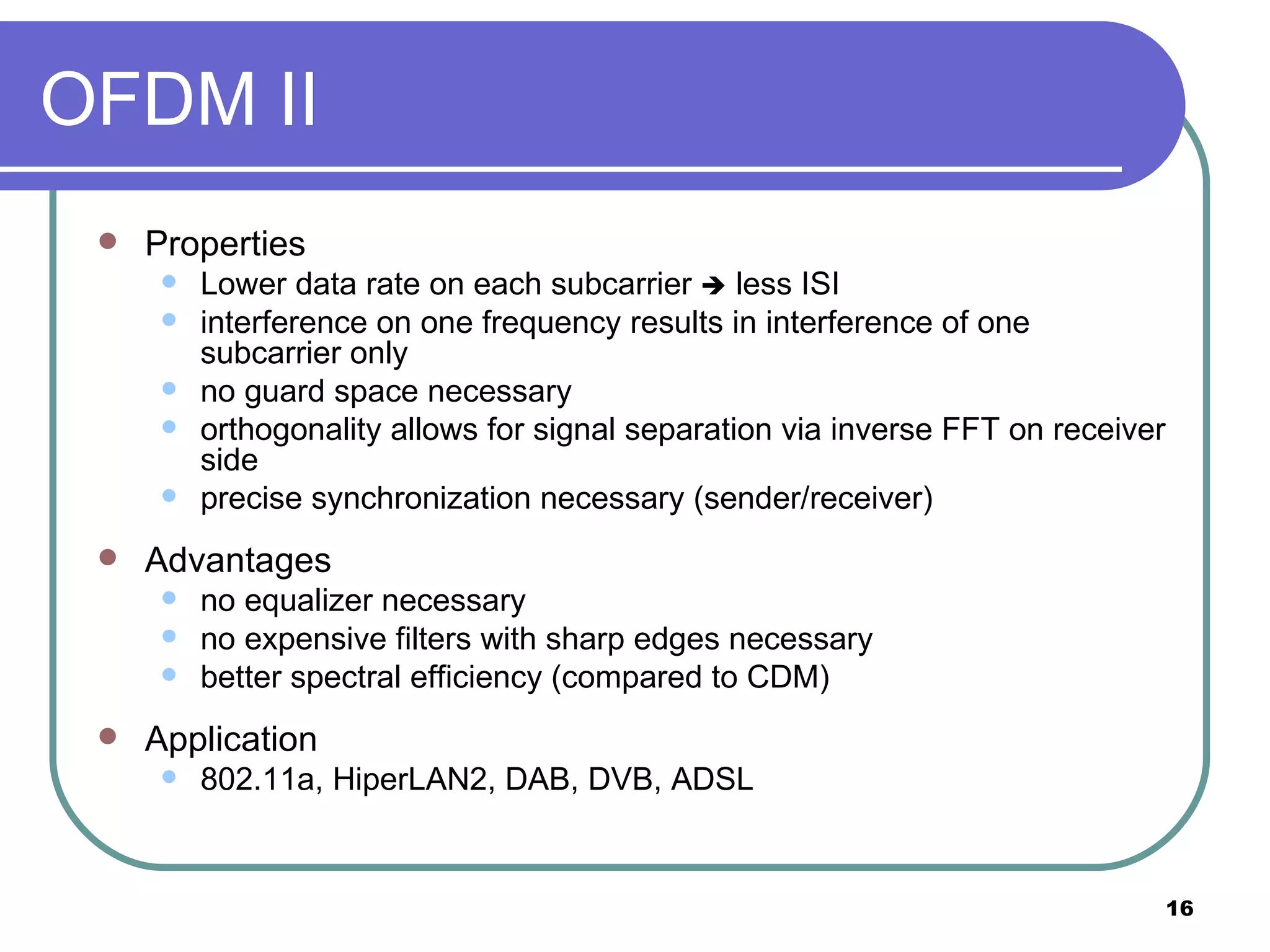 OFDM II Properties Lower data rate on each subcarrier    less ISI interference on one frequency results in interference of one subcarrier only no guard space necessary orthogonality allows for signal separation via inverse FFT on receiver side precise synchronization necessary (sender/receiver) Advantages no equalizer necessary no expensive filters with sharp edges necessary better spectral efficiency (compared to CDM) Application 802.11a, HiperLAN2, DAB, DVB, ADSL 
