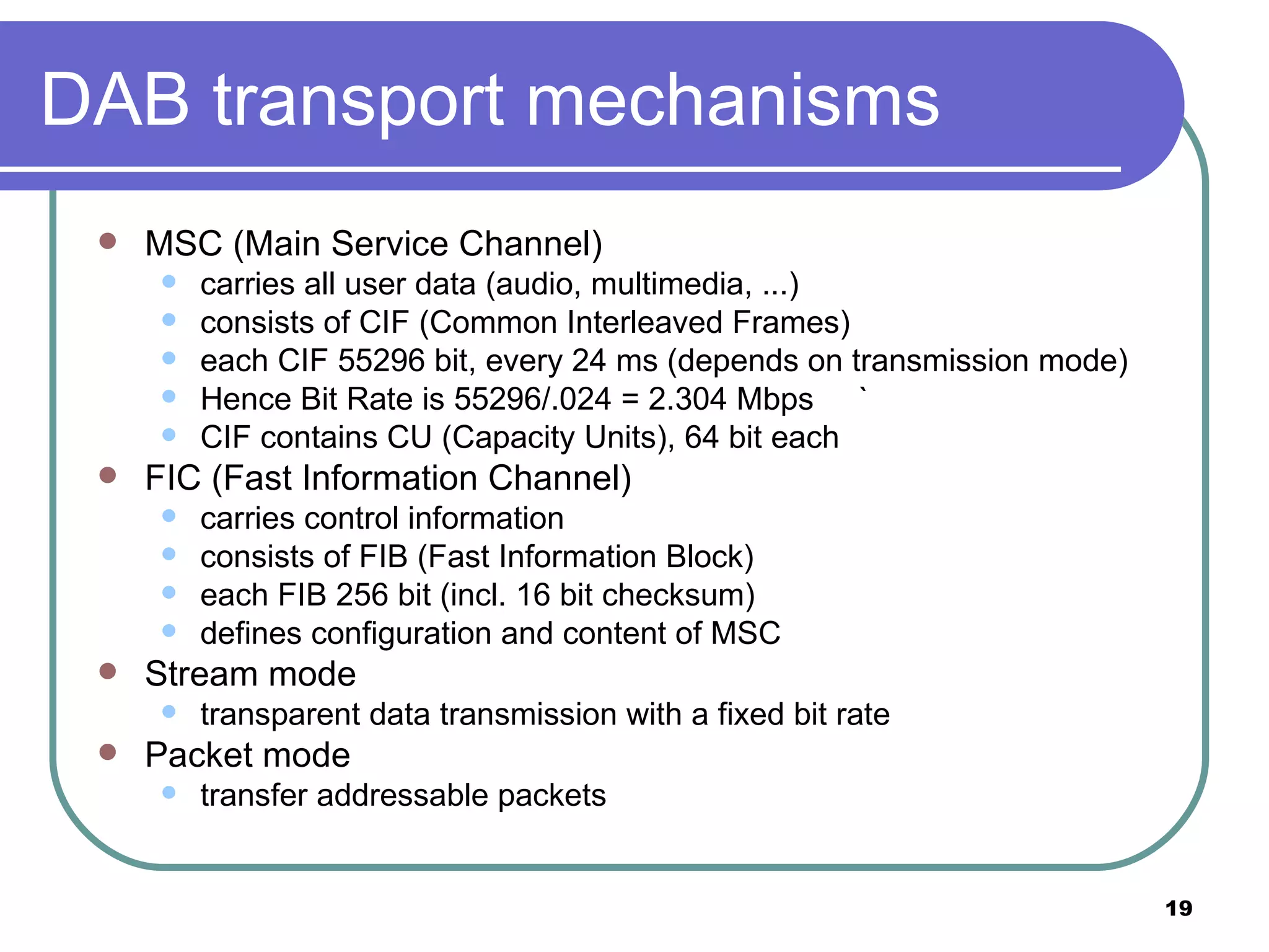 DAB transport mechanisms MSC (Main Service Channel) carries all user data (audio, multimedia, ...) consists of CIF (Common Interleaved Frames) each CIF 55296 bit, every 24 ms (depends on transmission mode) Hence Bit Rate is 55296/.024 = 2.304 Mbps ` CIF contains CU (Capacity Units), 64 bit each FIC (Fast Information Channel) carries control information consists of FIB (Fast Information Block) each FIB 256 bit (incl. 16 bit checksum) defines configuration and content of MSC Stream mode transparent data transmission with a fixed bit rate Packet mode transfer addressable packets 