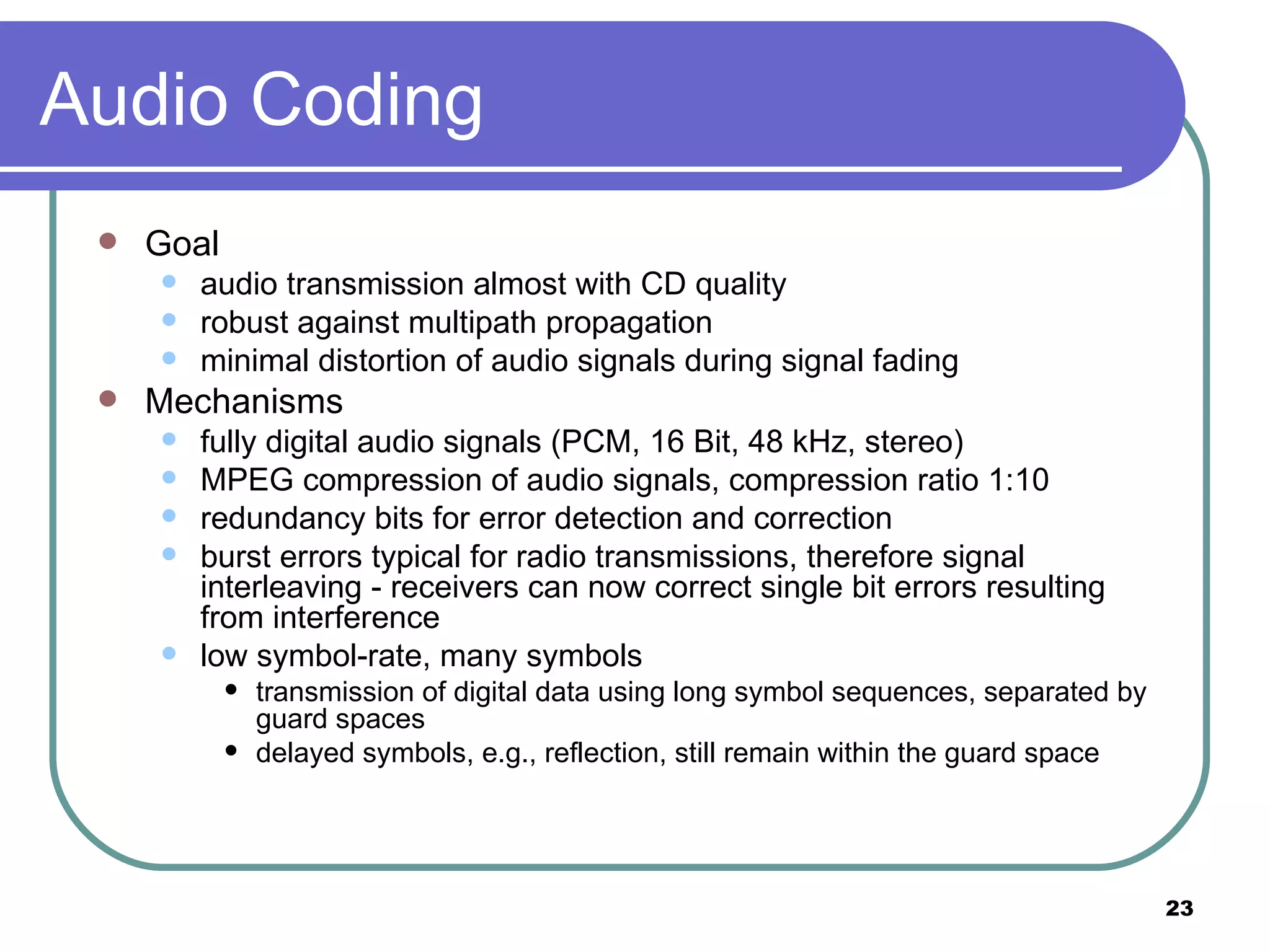 Audio Coding Goal audio transmission almost with CD quality robust against multipath propagation minimal distortion of audio signals during signal fading Mechanisms fully digital audio signals (PCM, 16 Bit, 48 kHz, stereo) MPEG compression of audio signals, compression ratio 1:10 redundancy bits for error detection and correction burst errors typical for radio transmissions, therefore signal interleaving - receivers can now correct single bit errors resulting from interference low symbol-rate, many symbols transmission of digital data using long symbol sequences, separated by guard spaces  delayed symbols, e.g., reflection, still remain within the guard space 
