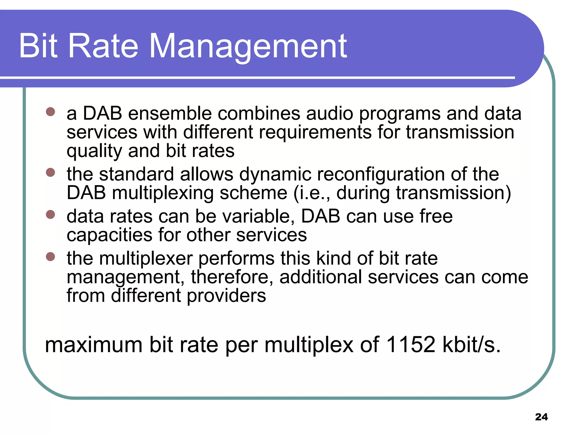 Bit Rate Management a DAB ensemble combines audio programs and data services with different requirements for transmission quality and bit rates the standard allows dynamic reconfiguration of the DAB multiplexing scheme (i.e., during transmission) data rates can be variable, DAB can use free capacities for other services the multiplexer performs this kind of bit rate management, therefore, additional services can come from different providers maximum bit rate per multiplex of 1152 kbit/s.  