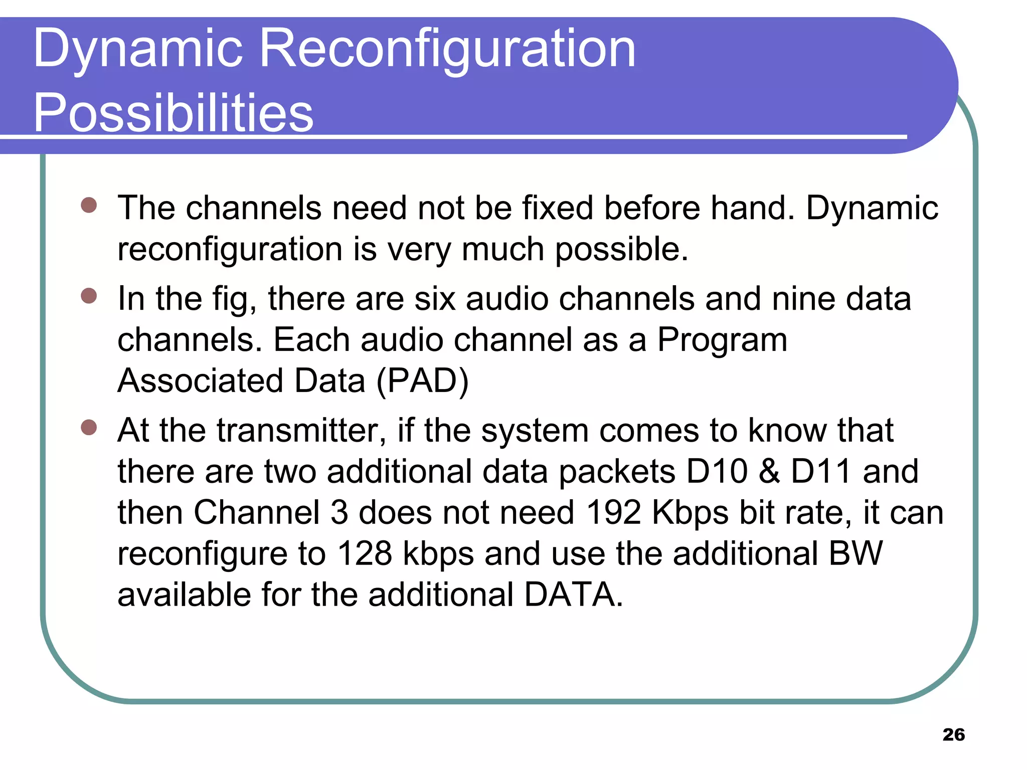Dynamic Reconfiguration Possibilities The channels need not be fixed before hand. Dynamic reconfiguration is very much possible. In the fig, there are six audio channels and nine data channels. Each audio channel as a Program Associated Data (PAD) At the transmitter, if the system comes to know that there are two additional data packets D10 & D11 and then Channel 3 does not need 192 Kbps bit rate, it can reconfigure to 128 kbps and use the additional BW available for the additional DATA. 