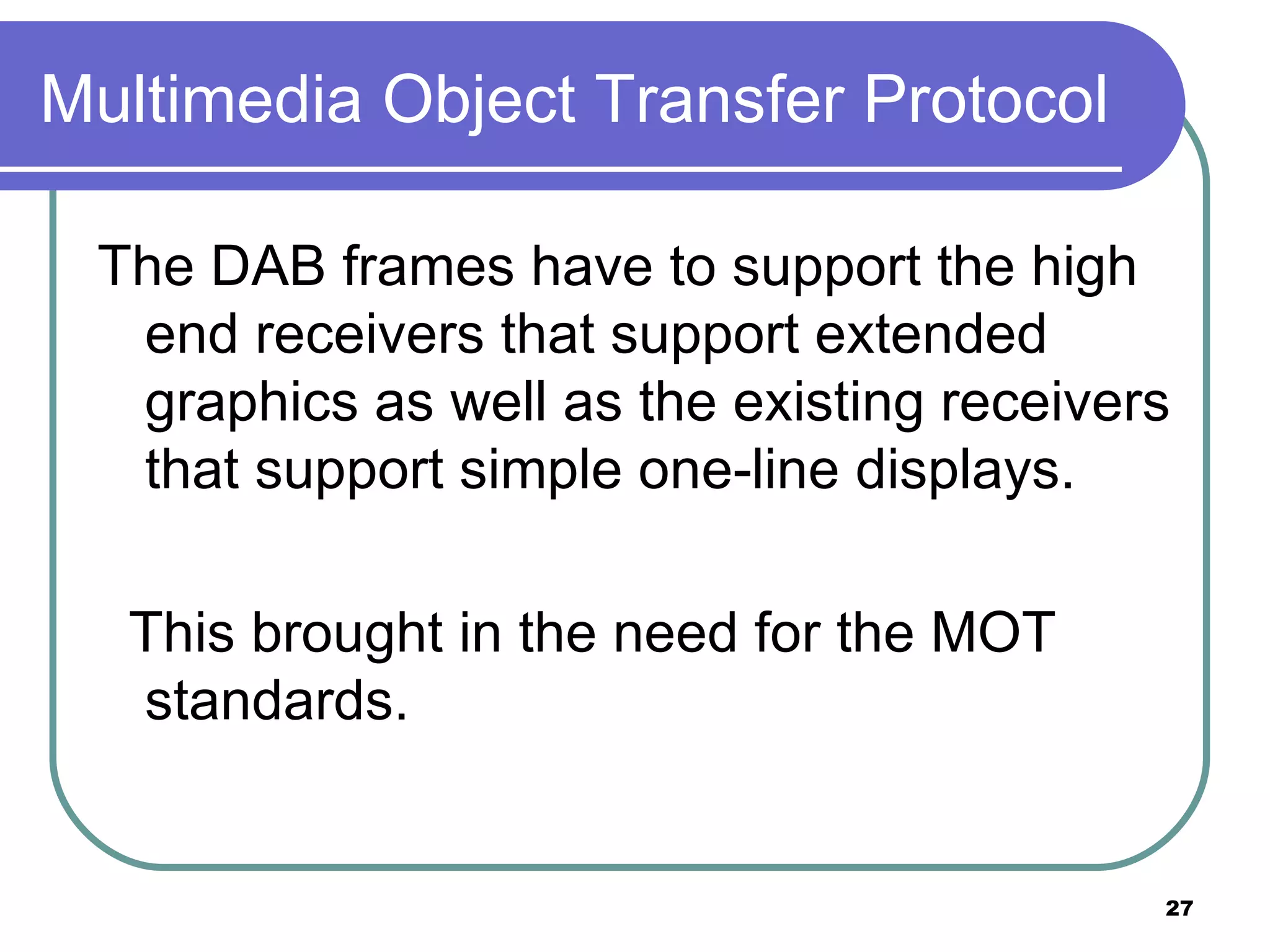 Multimedia Object Transfer Protocol The DAB frames have to support the high end receivers that support extended graphics as well as the existing receivers that support simple one-line displays. This brought in the need for the MOT standards. 