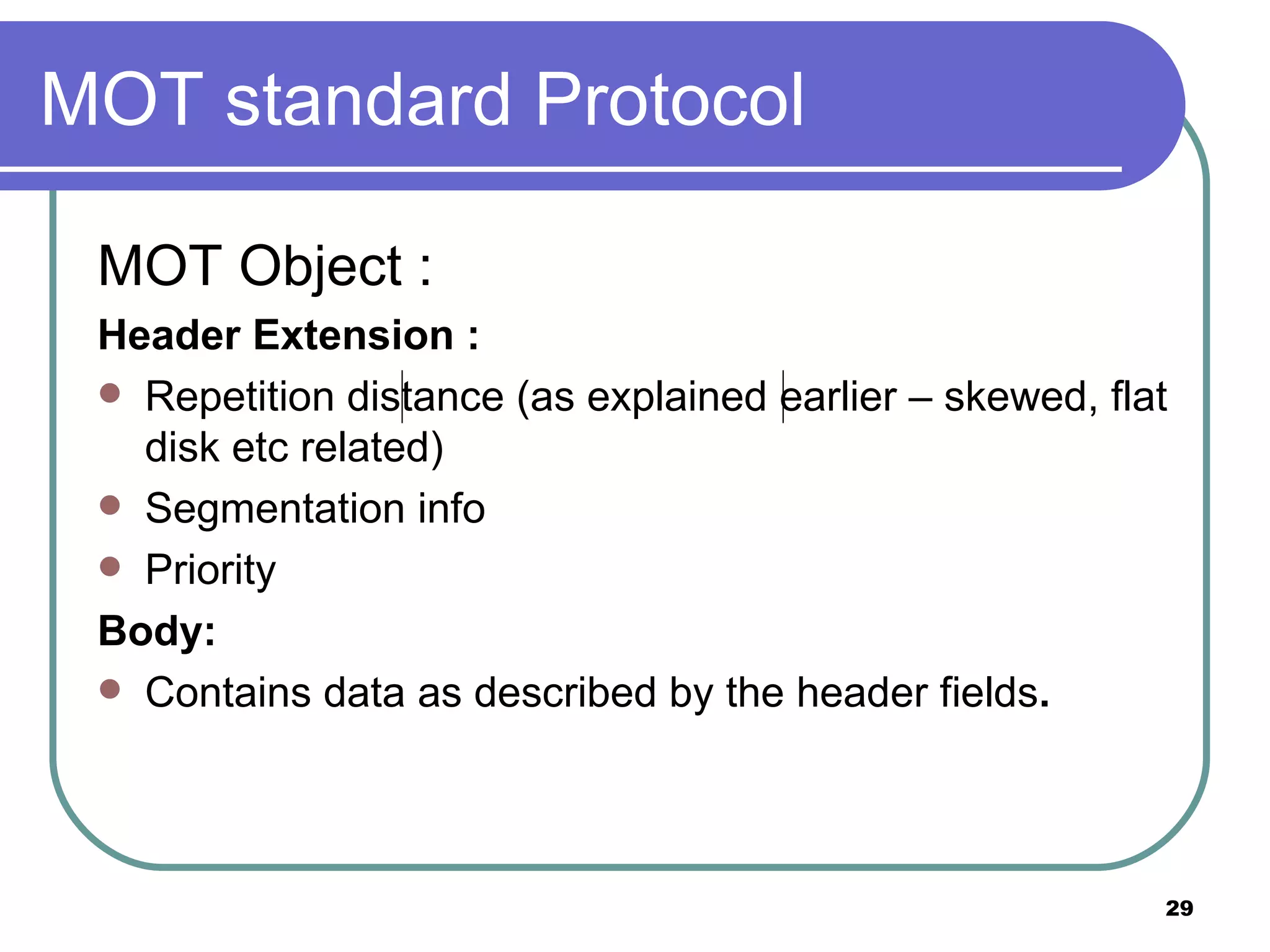 MOT standard Protocol MOT Object : Header Extension : Repetition distance (as explained earlier – skewed, flat disk etc related) Segmentation info Priority Body: Contains data as described by the header fields . 