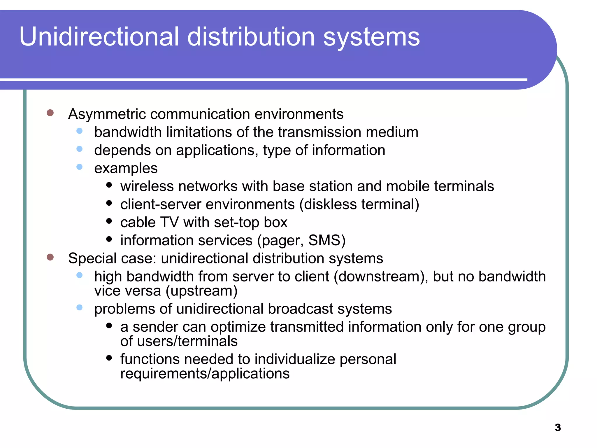 Unidirectional distribution systems Asymmetric communication environments bandwidth limitations of the transmission medium depends on applications, type of information examples wireless networks with base station and mobile terminals client-server environments (diskless terminal) cable TV with set-top box information services (pager, SMS) Special case: unidirectional distribution systems high bandwidth from server to client (downstream), but no bandwidth vice versa (upstream) problems of unidirectional broadcast systems a sender can optimize transmitted information only for one group of users/terminals  functions needed to individualize personal requirements/applications 