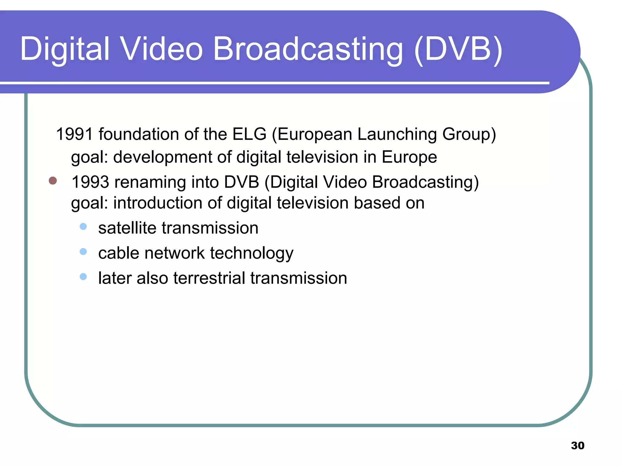 Digital Video Broadcasting (DVB) 1991 foundation of the ELG (European Launching Group) goal: development of digital television in Europe 1993 renaming into DVB (Digital Video Broadcasting) goal: introduction of digital television based on satellite transmission cable network technology later also terrestrial transmission 