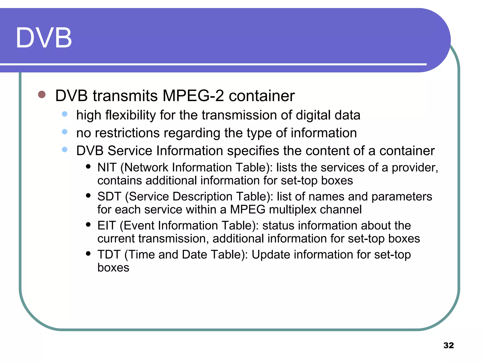 DVB DVB transmits MPEG-2 container high flexibility for the transmission of digital data no restrictions regarding the type of information DVB Service Information specifies the content of a container NIT (Network Information Table): lists the services of a provider, contains additional information for set-top boxes SDT (Service Description Table): list of names and parameters for each service within a MPEG multiplex channel EIT (Event Information Table): status information about the current transmission, additional information for set-top boxes TDT (Time and Date Table): Update information for set-top boxes 