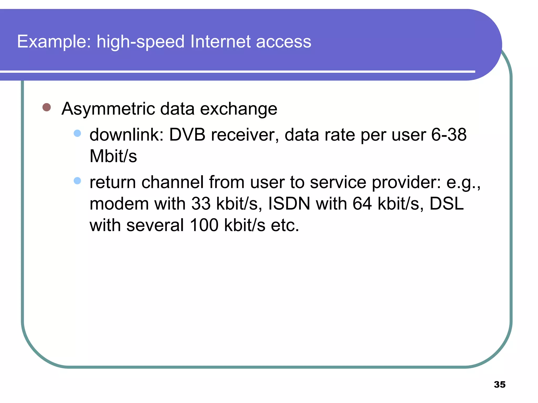 Example: high-speed Internet access Asymmetric data exchange downlink: DVB receiver, data rate per user 6-38 Mbit/s return channel from user to service provider: e.g., modem with 33 kbit/s, ISDN with 64 kbit/s, DSL with several 100 kbit/s etc.  