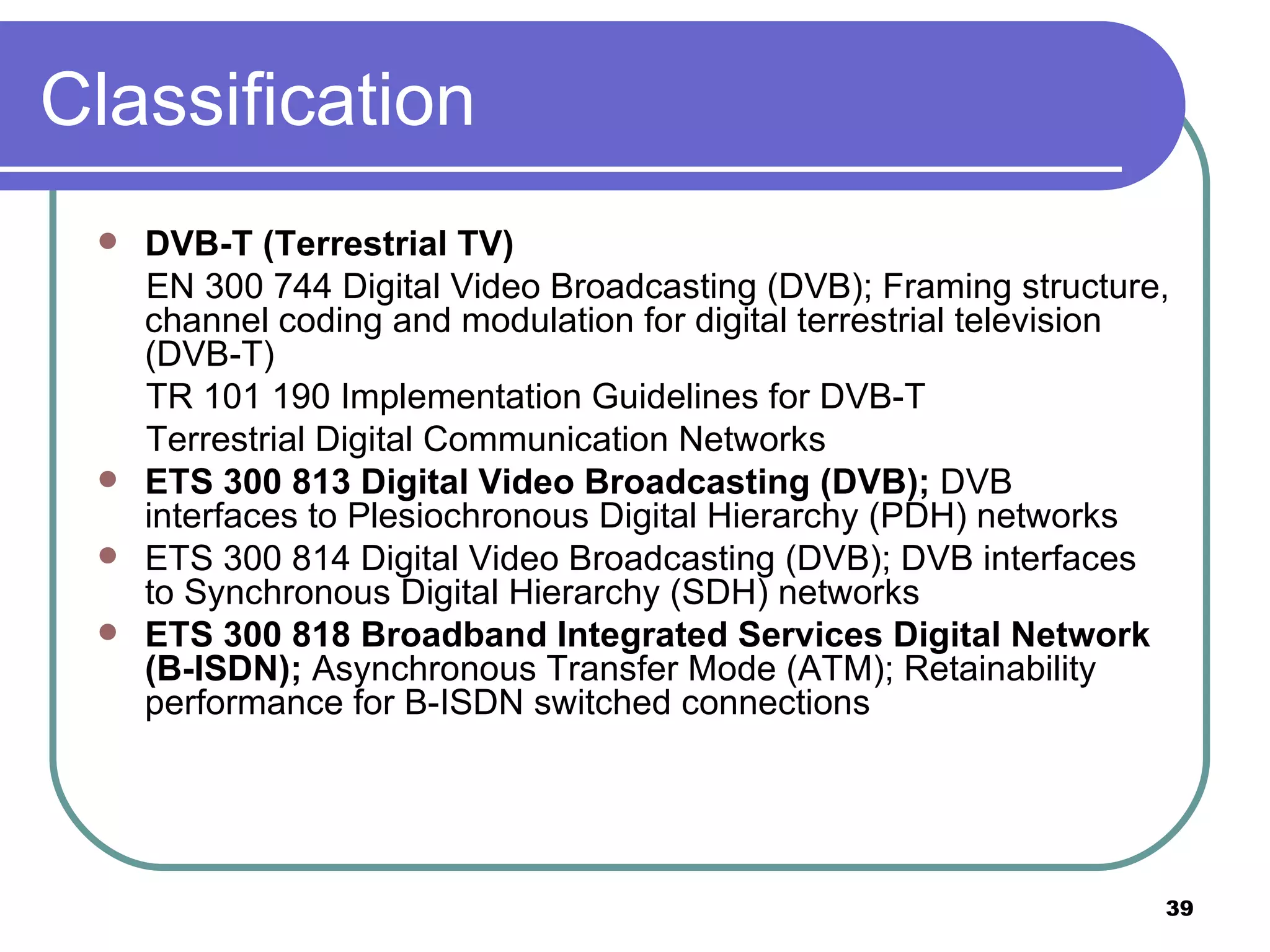 Classification DVB-T (Terrestrial TV)  EN 300 744 Digital Video Broadcasting (DVB); Framing structure, channel coding and modulation for digital terrestrial television (DVB-T)  TR 101 190 Implementation Guidelines for DVB-T  Terrestrial Digital Communication Networks  ETS 300 813 Digital Video Broadcasting (DVB);  DVB interfaces to Plesiochronous Digital Hierarchy (PDH) networks  ETS 300 814 Digital Video Broadcasting (DVB); DVB interfaces to Synchronous Digital Hierarchy (SDH) networks  ETS 300 818 Broadband Integrated Services Digital Network (B-ISDN);  Asynchronous Transfer Mode (ATM); Retainability performance for B-ISDN switched connections  