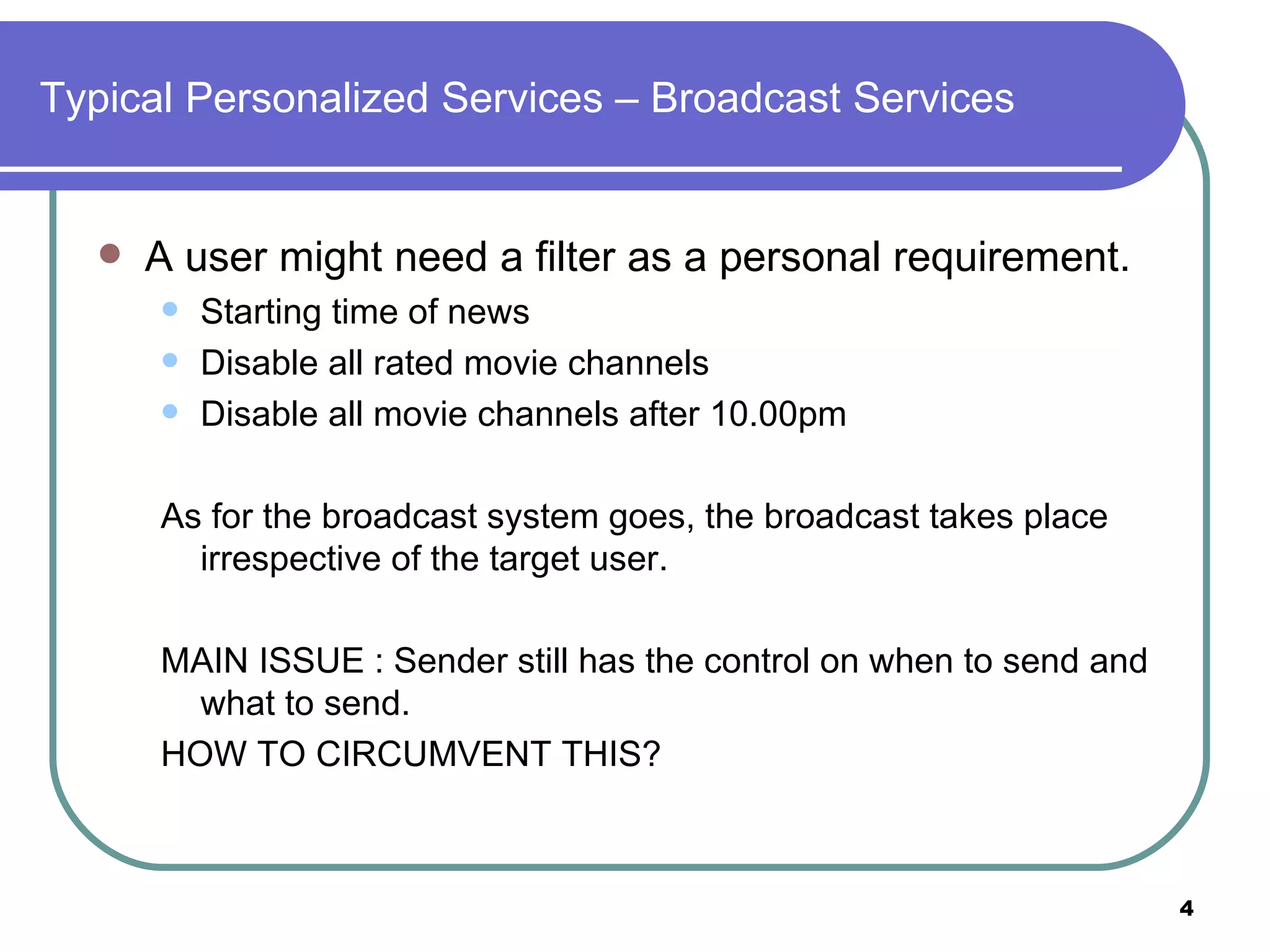 Typical Personalized Services – Broadcast Services A user might need a filter as a personal requirement. Starting time of news  Disable all rated movie channels Disable all movie channels after 10.00pm As for the broadcast system goes, the broadcast takes place irrespective of the target user. MAIN ISSUE : Sender still has the control on when to send and what to send. HOW TO CIRCUMVENT THIS? 