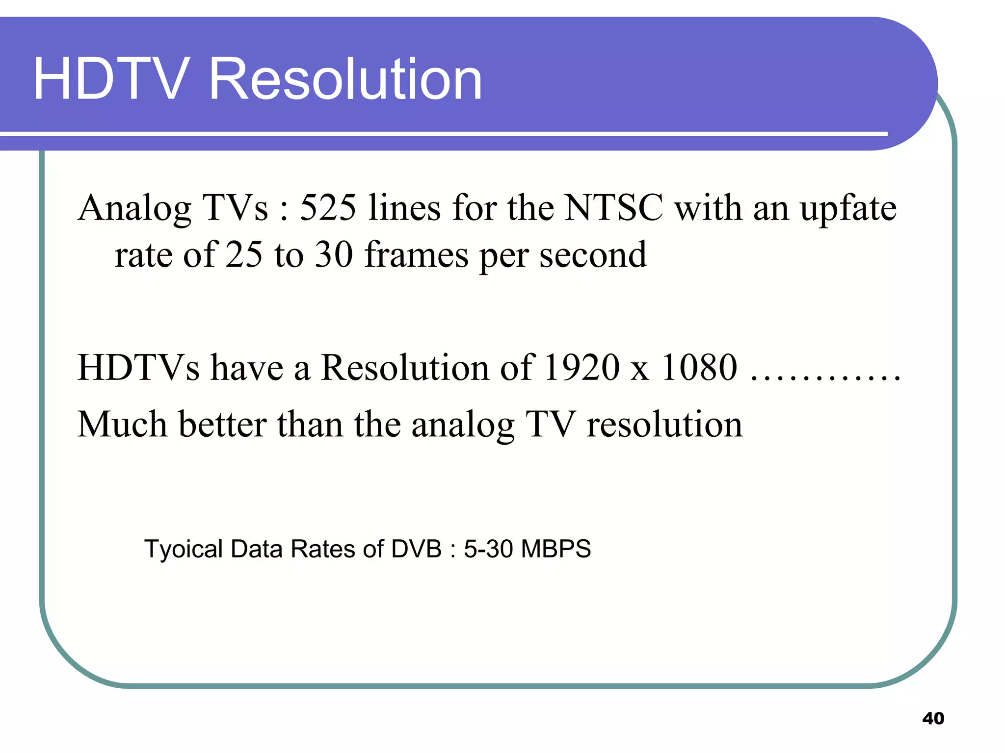HDTV Resolution Analog TVs : 525 lines for the NTSC with an upfate rate of 25 to 30 frames per second HDTVs have a Resolution of 1920 x 1080 ………… Much better than the analog TV resolution Tyoical Data Rates of DVB : 5-30 MBPS 