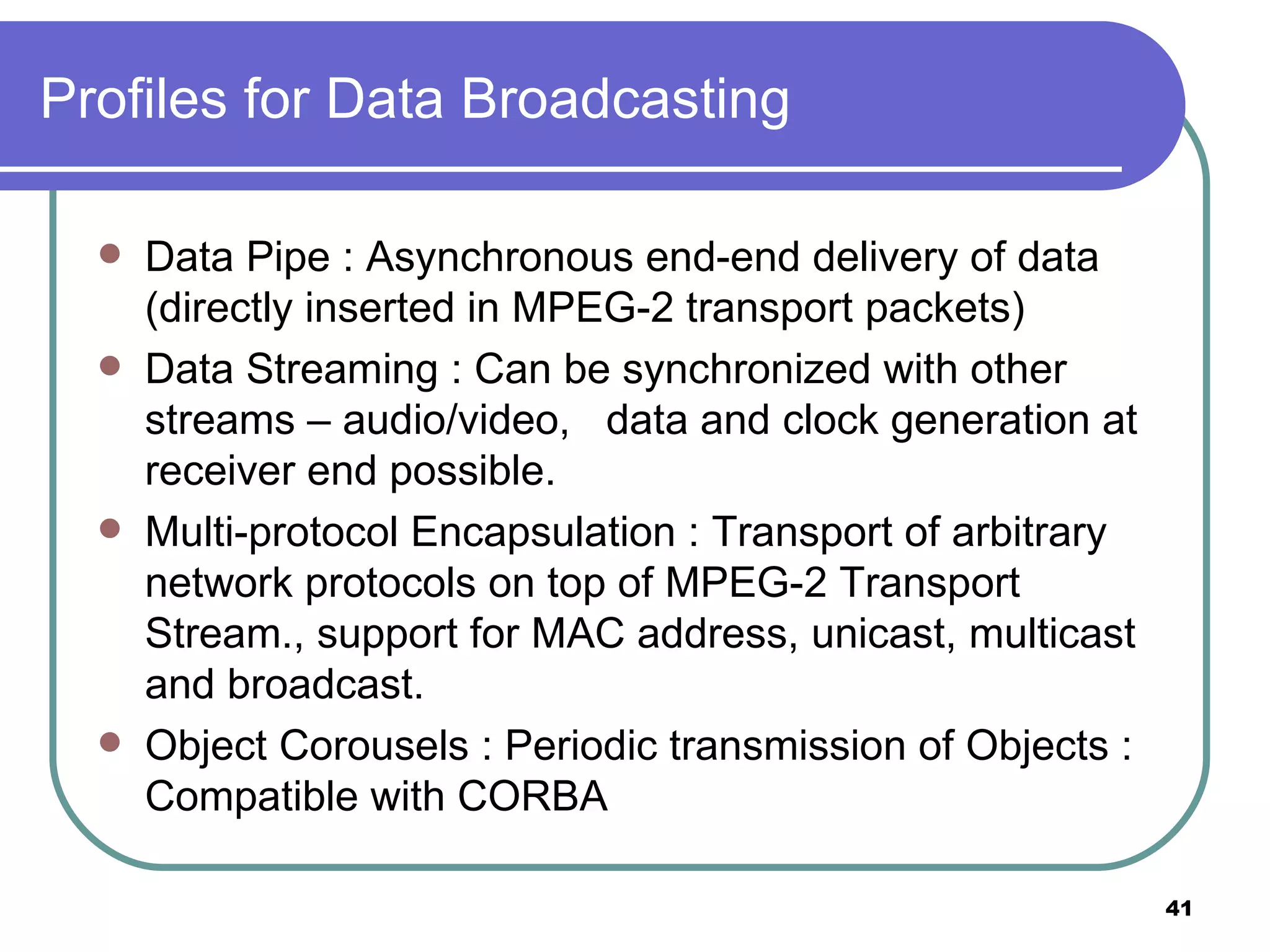 Profiles for Data Broadcasting Data Pipe : Asynchronous end-end delivery of data (directly inserted in MPEG-2 transport packets) Data Streaming : Can be synchronized with other streams – audio/video,  data and clock generation at receiver end possible. Multi-protocol Encapsulation : Transport of arbitrary network protocols on top of MPEG-2 Transport Stream., support for MAC address, unicast, multicast and broadcast. Object Corousels : Periodic transmission of Objects : Compatible with CORBA 