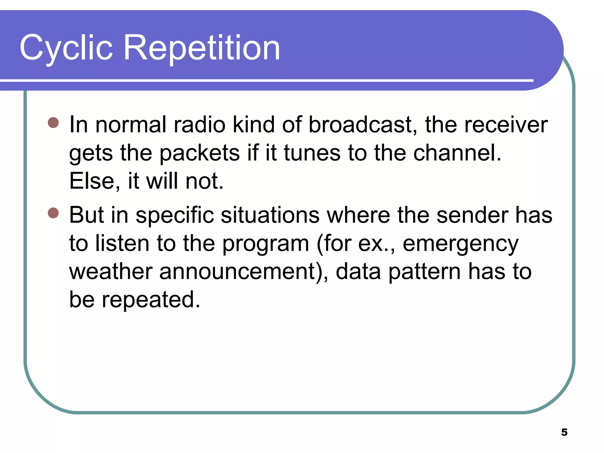 Cyclic Repetition In normal radio kind of broadcast, the receiver gets the packets if it tunes to the channel. Else, it will not. But in specific situations where the sender has to listen to the program (for ex., emergency weather announcement), data pattern has to be repeated. 