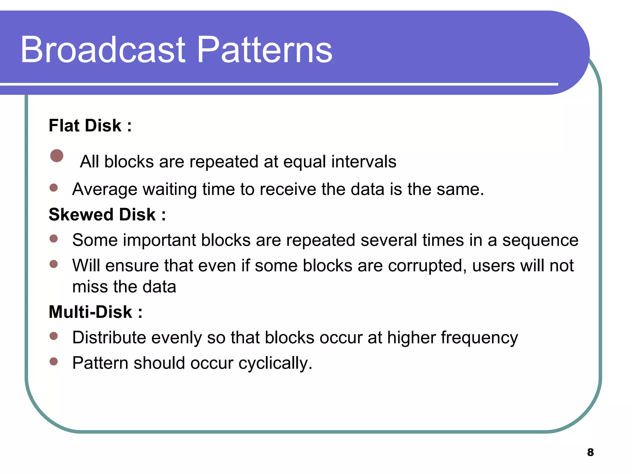 Broadcast Patterns Flat Disk : All blocks are repeated at equal intervals Average waiting time to receive the data is the same. Skewed Disk : Some important blocks are repeated several times in a sequence Will ensure that even if some blocks are corrupted, users will not miss the data Multi-Disk : Distribute evenly so that blocks occur at higher frequency Pattern should occur cyclically. 