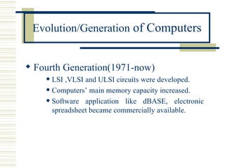 Evolution/Generation  of Computers Fourth Generation(1971-now) LSI ,VLSI and ULSI circuits were developed. Computers’ main memory capacity increased. Software application like dBASE, electronic spreadsheet became commercially available. 