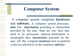 Computer System   A computer system comprises  hardware  and  software .  A computer system processes  data  into  information  according to instructions provided  by  the  user.  Data  are  raw  facts  that  need  to  be  processed,  whereas information  is  meaningful  data.  Instructions   provided  by  the  user  tell  the  computer  hardware  how to perform a task are referred to as the computer  software . 