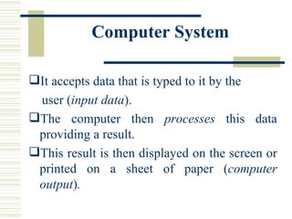 Computer System   It accepts data that is typed to it by the  user ( input data ). The computer then  processes  this data providing a result.  This result is then displayed on the screen or printed on a sheet of paper ( computer output ) . 