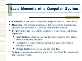 Basic Elements of a Computer System Computer system  includes hardware, peripheral devices, and software.  Hardware  – the physical components that comprise the computer and other devices connected to it, such as a keyboard or monitor. Peripheral devices  – expand the computer’s input, output, and storage capabilities. Input device  is a hardware device that allows users to enter data or commands into the computer.   Output device  is any hardware device that makes information available to a user.   Storage device  is any device that can store data. Software  – programs containing instructions that direct the operation of the computer system. 