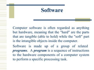 Software Computer software is often regarded as anything but hardware, meaning that the "hard" are the parts that are tangible (able to hold) while the "soft" part is the intangible objects inside the computer.  Software  is  made  up  of  a  group  of  related  programs .  A  program  is a sequence of instructions to the hardware components of a computer system to perform a specific processing task.  