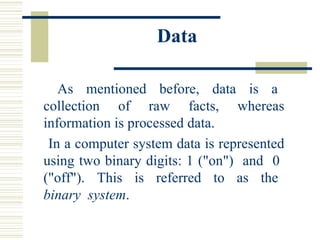 Data As  mentioned  before,  data  is  a  collection  of  raw  facts,  whereas information is processed data.  In a computer system data is represented using two binary digits: 1 ("on")  and  0  ("off").  This  is  referred  to  as  the  binary  system .  
