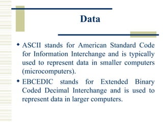 Data ASCII stands for American Standard Code for Information Interchange and is typically used to represent data in smaller computers (microcomputers).  EBCEDIC stands for Extended Binary Coded Decimal Interchange and is used to represent data in larger computers.  