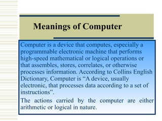 Meanings of Computer Computer is a device that computes, especially a programmable electronic machine that performs high-speed mathematical or logical operations or that assembles, stores, correlates, or otherwise processes information. According to Collins English Dictionary, Computer is “A device, usually electronic, that processes data according to a set of instructions”.  The actions carried by the computer are either arithmetic or logical in nature.  