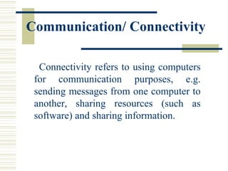 Communication/ Connectivity   Connectivity refers to using computers for communication purposes, e.g. sending messages from one computer to another, sharing resources (such as software) and sharing information.  