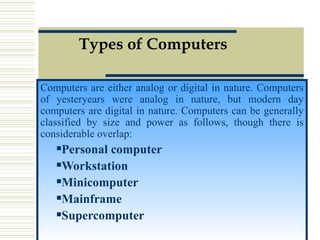 Types of Computers Computers are either analog or digital in nature. Computers of yesteryears were analog in nature, but modern day computers are digital in nature. Computers can be generally classified by size and power as follows, though there is considerable overlap:  Personal computer   Workstation Minicomputer Mainframe Supercomputer 
